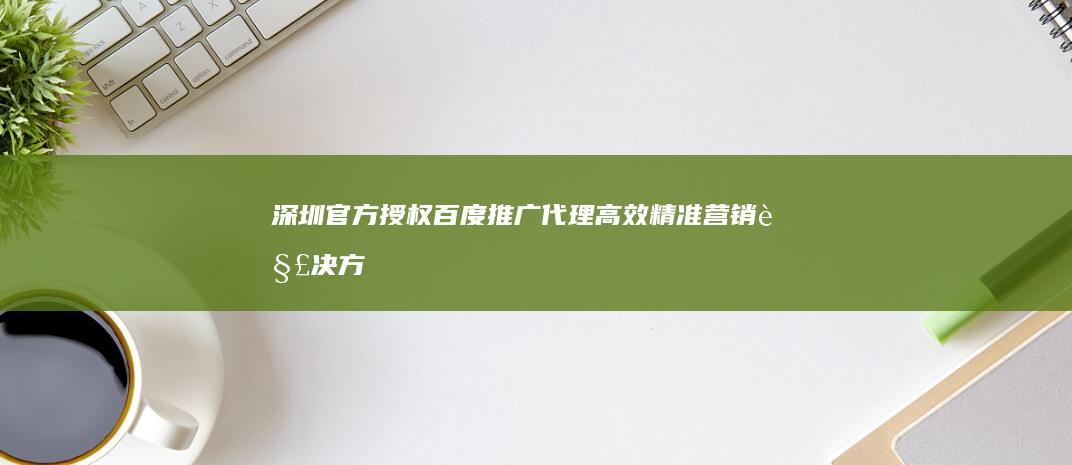 深圳官方授权百度推广代理：高效精准营销解决方案